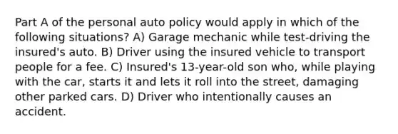 Part A of the personal auto policy would apply in which of the following situations? A) Garage mechanic while test-driving the insured's auto. B) Driver using the insured vehicle to transport people for a fee. C) Insured's 13-year-old son who, while playing with the car, starts it and lets it roll into the street, damaging other parked cars. D) Driver who intentionally causes an accident.