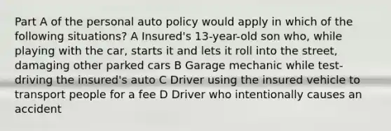 Part A of the personal auto policy would apply in which of the following situations? A Insured's 13-year-old son who, while playing with the car, starts it and lets it roll into the street, damaging other parked cars B Garage mechanic while test-driving the insured's auto C Driver using the insured vehicle to transport people for a fee D Driver who intentionally causes an accident