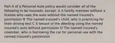 Part A of a Personal Auto policy would consider all of the following to be insureds, except: A A family member without a license who uses the auto without the named insured's permission B The named insured's child, who is practicing for their driving test C A tenant of the dwelling using the named insured's auto without permission D The named insured's coworker, who is borrowing the car for personal use with the named insured's permission