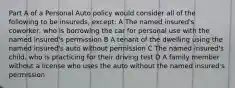 Part A of a Personal Auto policy would consider all of the following to be insureds, except: A The named insured's coworker, who is borrowing the car for personal use with the named insured's permission B A tenant of the dwelling using the named insured's auto without permission C The named insured's child, who is practicing for their driving test D A family member without a license who uses the auto without the named insured's permission