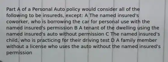 Part A of a Personal Auto policy would consider all of the following to be insureds, except: A The named insured's coworker, who is borrowing the car for personal use with the named insured's permission B A tenant of the dwelling using the named insured's auto without permission C The named insured's child, who is practicing for their driving test D A family member without a license who uses the auto without the named insured's permission