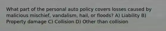 What part of the personal auto policy covers losses caused by malicious mischief, vandalism, hail, or floods? A) Liability B) Property damage C) Collision D) Other than collision