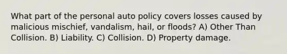 What part of the personal auto policy covers losses caused by malicious mischief, vandalism, hail, or floods? A) Other Than Collision. B) Liability. C) Collision. D) Property damage.