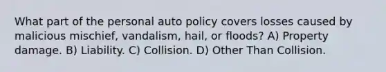 What part of the personal auto policy covers losses caused by malicious mischief, vandalism, hail, or floods? A) Property damage. B) Liability. C) Collision. D) Other Than Collision.