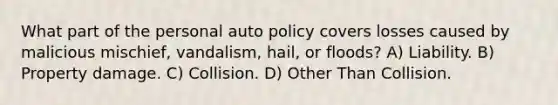 What part of the personal auto policy covers losses caused by malicious mischief, vandalism, hail, or floods? A) Liability. B) Property damage. C) Collision. D) Other Than Collision.