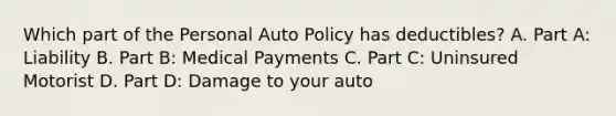 Which part of the Personal Auto Policy has deductibles? A. Part A: Liability B. Part B: Medical Payments C. Part C: Uninsured Motorist D. Part D: Damage to your auto