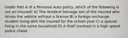 Under Part A of a Personal Auto policy, which of the following is not an insured? A) The resident teenage son of the insured who drives the vehicle without a license B) a foreign exchange student living with the insured for the school year C) a spouse living in the same household D) A thief involved in a high speed police chase