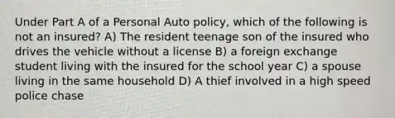 Under Part A of a Personal Auto policy, which of the following is not an insured? A) The resident teenage son of the insured who drives the vehicle without a license B) a foreign exchange student living with the insured for the school year C) a spouse living in the same household D) A thief involved in a high speed police chase