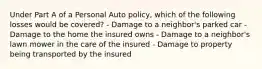 Under Part A of a Personal Auto policy, which of the following losses would be covered? - Damage to a neighbor's parked car - Damage to the home the insured owns - Damage to a neighbor's lawn mower in the care of the insured - Damage to property being transported by the insured