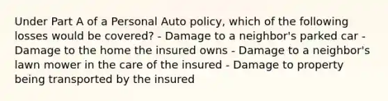 Under Part A of a Personal Auto policy, which of the following losses would be covered? - Damage to a neighbor's parked car - Damage to the home the insured owns - Damage to a neighbor's lawn mower in the care of the insured - Damage to property being transported by the insured