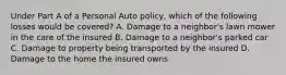 Under Part A of a Personal Auto policy, which of the following losses would be covered? A. Damage to a neighbor's lawn mower in the care of the insured B. Damage to a neighbor's parked car C. Damage to property being transported by the insured D. Damage to the home the insured owns