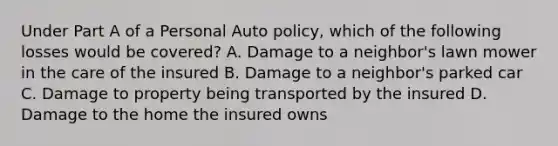 Under Part A of a Personal Auto policy, which of the following losses would be covered? A. Damage to a neighbor's lawn mower in the care of the insured B. Damage to a neighbor's parked car C. Damage to property being transported by the insured D. Damage to the home the insured owns