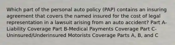 Which part of the personal auto policy (PAP) contains an insuring agreement that covers the named insured for the cost of legal representation in a lawsuit arising from an auto accident? Part A-Liability Coverage Part B-Medical Payments Coverage Part C-Uninsured/Underinsured Motorists Coverage Parts A, B, and C