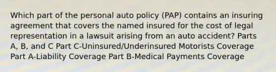 Which part of the personal auto policy (PAP) contains an insuring agreement that covers the named insured for the cost of legal representation in a lawsuit arising from an auto accident? Parts A, B, and C Part C-Uninsured/Underinsured Motorists Coverage Part A-Liability Coverage Part B-Medical Payments Coverage