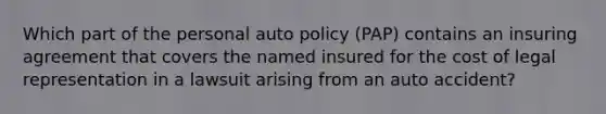 Which part of the personal auto policy (PAP) contains an insuring agreement that covers the named insured for the cost of legal representation in a lawsuit arising from an auto accident?