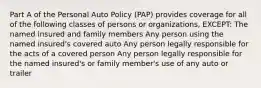 Part A of the Personal Auto Policy (PAP) provides coverage for all of the following classes of persons or organizations, EXCEPT: The named insured and family members Any person using the named insured's covered auto Any person legally responsible for the acts of a covered person Any person legally responsible for the named insured's or family member's use of any auto or trailer