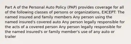 Part A of the Personal Auto Policy (PAP) provides coverage for all of the following classes of persons or organizations, EXCEPT: The named insured and family members Any person using the named insured's covered auto Any person legally responsible for the acts of a covered person Any person legally responsible for the named insured's or family member's use of any auto or trailer