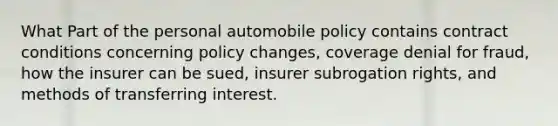 What Part of the personal automobile policy contains contract conditions concerning policy changes, coverage denial for fraud, how the insurer can be sued, insurer subrogation rights, and methods of transferring interest.