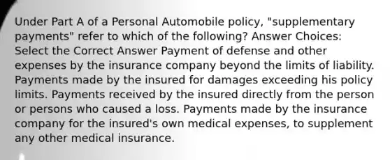 Under Part A of a Personal Automobile policy, "supplementary payments" refer to which of the following? Answer Choices: Select the Correct Answer Payment of defense and other expenses by the insurance company beyond the limits of liability. Payments made by the insured for damages exceeding his policy limits. Payments received by the insured directly from the person or persons who caused a loss. Payments made by the insurance company for the insured's own medical expenses, to supplement any other medical insurance.