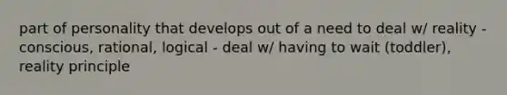 part of personality that develops out of a need to deal w/ reality - conscious, rational, logical - deal w/ having to wait (toddler), reality principle