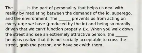 The ______ is the part of personality that helps us deal with reality by mediating between the demands of the id, superego, and the environment. The ______ prevents us from acting on every urge we have (produced by the id) and being so morally driven that we can't function properly. Ex. When you walk down the street and see an extremely attractive person, the ______ helps us realize that it is not socially acceptable to cross the street, grab the person, and have sex with them.
