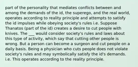 part of the personality that mediates conflicts between and among the demands of the id, the superego, and the real world, operates according to reality principle and attempts to satisfy the id impulses while obeying society's rules i.e. Suppose Thanatos (part of the id) creates a desire to cut people with knives. The ___ would consider society's rules and laws about this type of activity, which say that cutting other people is wrong. But a person can become a surgeon and cut people on a daily basis. Being a physician who cuts people does not violate society's rules and may symbolically satisfy the id's demands. i.e. This operates according to the reality principle.