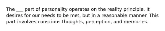 The ___ part of personality operates on the reality principle. It desires for our needs to be met, but in a reasonable manner. This part involves conscious thoughts, perception, and memories.
