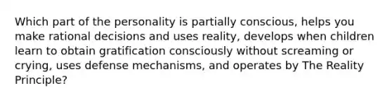 Which part of the personality is partially conscious, helps you make rational decisions and uses reality, develops when children learn to obtain gratification consciously without screaming or crying, uses defense mechanisms, and operates by The Reality Principle?