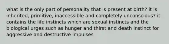 what is the only part of personality that is present at birth? it is inherited, primitive, inaccessible and completely unconscious? it contains the life instincts which are sexual instincts and the biological urges such as hunger and thirst and death instinct for aggressive and destructive impulses