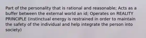 Part of the personality that is rational and reasonable; Acts as a buffer between the external world an id; Operates on REALITY PRINCIPLE (instinctual energy is restrained in order to maintain the safety of the individual and help integrate the person into society)