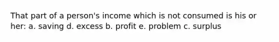 That part of a person's income which is not consumed is his or her: a. saving d. excess b. profit e. problem c. surplus