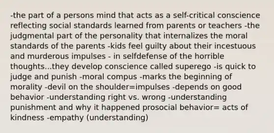 -the part of a persons mind that acts as a self-critical conscience reflecting social standards learned from parents or teachers -the judgmental part of the personality that internalizes the moral standards of the parents -kids feel guilty about their incestuous and murderous impulses - in selfdefense of the horrible thoughts...they develop conscience called superego -is quick to judge and punish -moral compus -marks the beginning of morality -devil on the shoulder=impulses -depends on good behavior -understanding right vs. wrong -understanding punishment and why it happened prosocial behavior= acts of kindness -empathy (understanding)