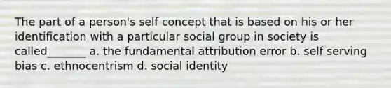 The part of a person's self concept that is based on his or her identification with a particular social group in society is called_______ a. the fundamental attribution error b. self serving bias c. ethnocentrism d. social identity