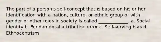 The part of a person's self-concept that is based on his or her identification with a nation, culture, or ethnic group or with gender or other roles in society is called _____________. a. Social identity b. Fundamental attribution error c. Self-serving bias d. Ethnocentrism