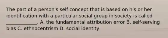 The part of a person's self-concept that is based on his or her identification with a particular social group in society is called _____________. A. the fundamental attribution error B. self-serving bias C. ethnocentrism D. social identity