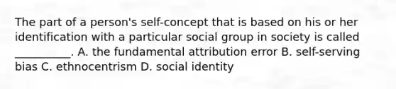 The part of a person's self-concept that is based on his or her identification with a particular social group in society is called __________. A. the fundamental attribution error B. self-serving bias C. ethnocentrism D. social identity