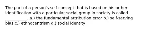 The part of a person's self-concept that is based on his or her identification with a particular social group in society is called ___________. a.) the fundamental attribution error b.) self-serving bias c.) ethnocentrism d.) social identity