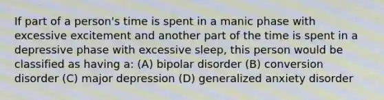 If part of a person's time is spent in a manic phase with excessive excitement and another part of the time is spent in a depressive phase with excessive sleep, this person would be classified as having a: (A) bipolar disorder (B) conversion disorder (C) major depression (D) generalized anxiety disorder