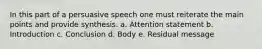 In this part of a persuasive speech one must reiterate the main points and provide synthesis. a. Attention statement b. Introduction c. Conclusion d. Body e. Residual message