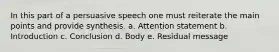 In this part of a persuasive speech one must reiterate the main points and provide synthesis. a. Attention statement b. Introduction c. Conclusion d. Body e. Residual message