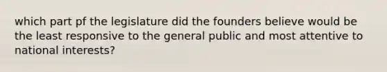 which part pf the legislature did the founders believe would be the least responsive to the general public and most attentive to national interests?