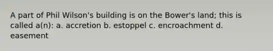 A part of Phil Wilson's building is on the Bower's land; this is called a(n): a. accretion b. estoppel c. encroachment d. easement