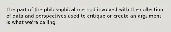 The part of the philosophical method involved with the collection of data and perspectives used to critique or create an argument is what we're calling