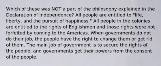 Which of these was NOT a part of the philosophy explained in the Declaration of Independence? All people are entitled to "life, liberty, and the pursuit of happiness." All people in the colonies are entitled to the rights of Englishmen and those rights were not forfeited by coming to the Americas. When governments do not do their job, the people have the right to change them or get rid of them. The main job of government is to secure the rights of the people, and governments get their powers from the consent of the people.