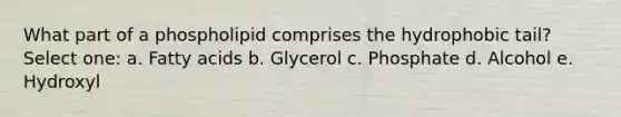 What part of a phospholipid comprises the hydrophobic tail? Select one: a. Fatty acids b. Glycerol c. Phosphate d. Alcohol e. Hydroxyl