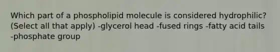 Which part of a phospholipid molecule is considered hydrophilic? (Select all that apply) -glycerol head -fused rings -fatty acid tails -phosphate group