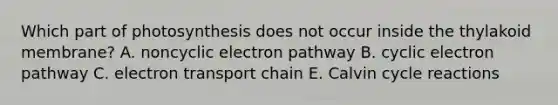 Which part of photosynthesis does not occur inside the thylakoid membrane? A. noncyclic electron pathway B. cyclic electron pathway C. electron transport chain E. Calvin cycle reactions