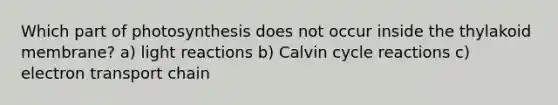 Which part of photosynthesis does not occur inside the thylakoid membrane? a) light reactions b) Calvin cycle reactions c) electron transport chain