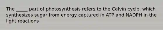 The _____ part of photosynthesis refers to the Calvin cycle, which synthesizes sugar from energy captured in ATP and NADPH in the <a href='https://www.questionai.com/knowledge/kSUoWrrvoC-light-reactions' class='anchor-knowledge'>light reactions</a>