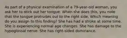 As part of a physical examination of a 79-year-old woman, you ask her to stick out her tongue. When she does this, you note that the tongue protrudes out to the right side. Which meaning do you assign to this finding? She has had a stroke at some time. She is experiencing normal age changes. She has damage to the hypoglossal nerve. She has right-sided dominance.